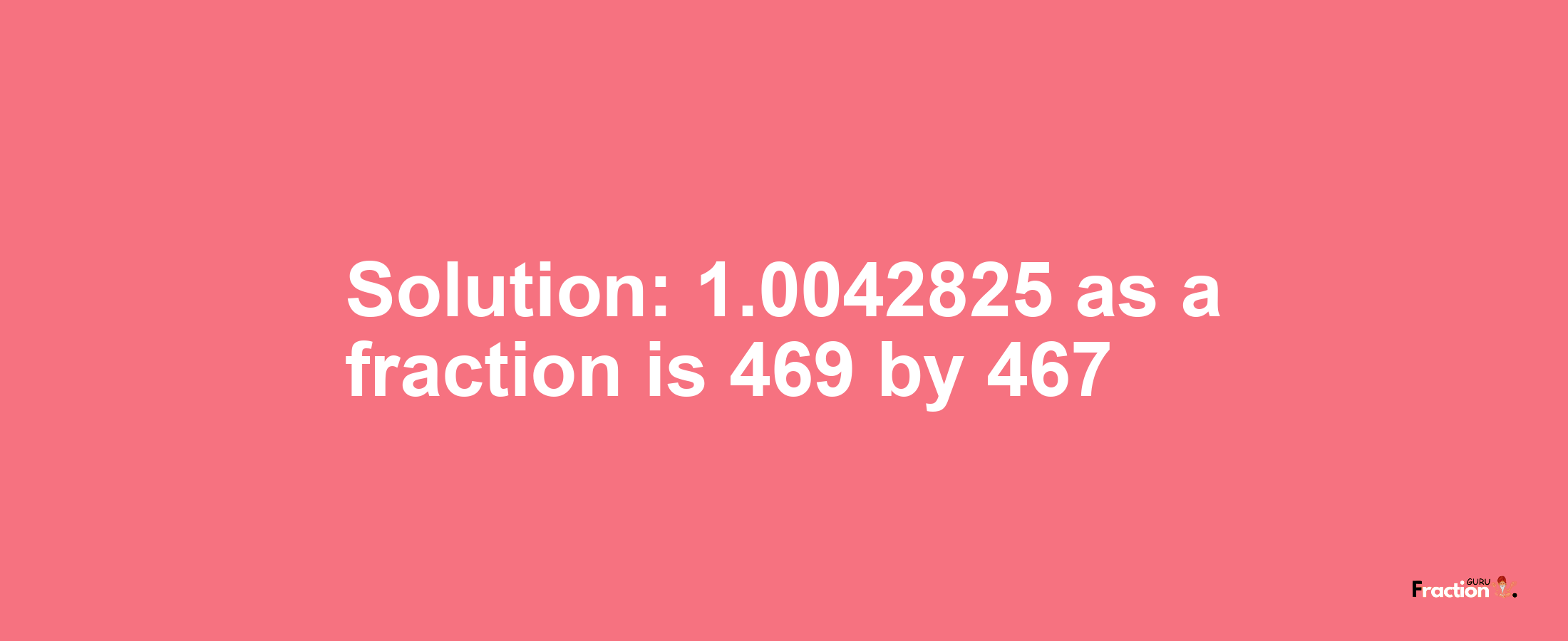 Solution:1.0042825 as a fraction is 469/467